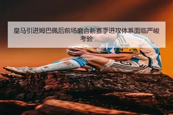 皇马引进姆巴佩后前场磨合新赛季进攻体系面临严峻考验