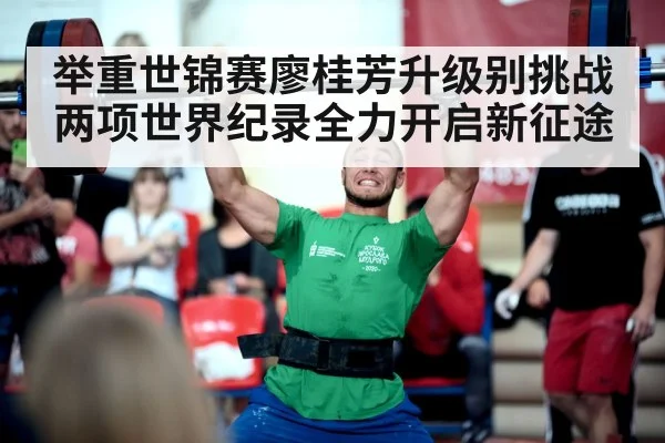 举重世锦赛廖桂芳升级别挑战两项世界纪录全力开启新征途