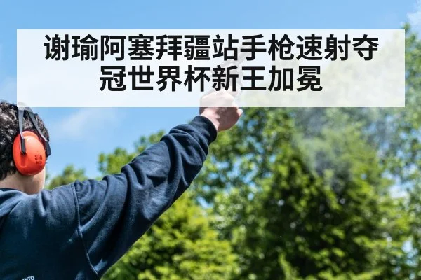 谢瑜阿塞拜疆站手枪速射夺冠世界杯新王加冕